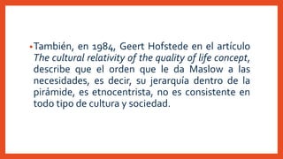 •También, en 1984, Geert Hofstede en el artículo
The cultural relativity of the quality of life concept,
describe que el orden que le da Maslow a las
necesidades, es decir, su jerarquía dentro de la
pirámide, es etnocentrista, no es consistente en
todo tipo de cultura y sociedad.
 