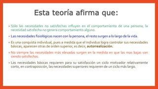 • Sólo las necesidades no satisfechas influyen en el comportamiento de una persona, la
necesidad satisfecha no genera comportamiento alguno.
• Las necesidades fisiológicas nacen con la persona, el resto surgen a lo largo de la vida.
• Es una conquista individual, pues a medida que el individuo logra controlar sus necesidades
básicas, aparecen otras de orden superior, es decir, autorrealización.
• No siempre las necesidades más elevadas surgen en la medida en que las mas bajas van
siendo satisfechas.
• Las necesidades básicas requieren para su satisfacción un ciclo motivador relativamente
corto, en contraposición, las necesidades superiores requieren de un ciclo más largo.
 