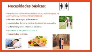 Primeramente son las necesidades básicas, las fisiológicas, de
supervivencia y mantener la homeostasis.
Respirar, beber agua y alimentarse.
Necesidad de dormir y eliminar los desechos corporales.
Evitar dolor y tener relaciones sexuales.
Mantener la temperatura corporal.
Necesidad de vivienda.
 