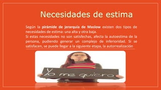 Según la pirámide de jerarquía de Maslow existen dos tipos de
necesidades de estima: una alta y otra baja.
Si estas necesidades no son satisfechas, afecta la autoestima de la
persona, pudiendo generar un complejo de inferioridad. Si se
satisfacen, se puede llegar a la siguiente etapa, la autorrealización
 