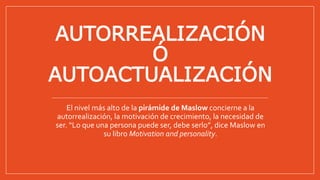 AUTORREALIZACIÓN
Ó
AUTOACTUALIZACIÓN
El nivel más alto de la pirámide de Maslow concierne a la
autorrealización, la motivación de crecimiento, la necesidad de
ser. “Lo que una persona puede ser, debe serlo”, dice Maslow en
su libro Motivation and personality.
 