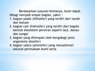 Berdasarkan susunan kimianya, bumi dapat
dibagi menjadi empat bagian, yakni :
1. bagian padat (lithosfer) yang terdiri dari tanah
dan batuan
2. bagian cair (hidrosfer) yang terdiri dari bagian
bentuk ekosistem perairan seperti laut, danau
dan sungai
3. bagian yang ditempati oleh bergabagi jenis
organisme (biosfer)
4. bagian udara (atmosfer) yang menyelimuti
seluruh permukaan bumi serta
 