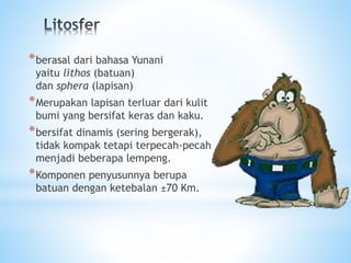 *berasal dari bahasa Yunani
yaitu lithos (batuan)
dan sphera (lapisan)
*Merupakan lapisan terluar dari kulit
bumi yang bersifat keras dan kaku.
*bersifat dinamis (sering bergerak),
tidak kompak tetapi terpecah-pecah
menjadi beberapa lempeng.
*Komponen penyusunnya berupa
batuan dengan ketebalan ±70 Km.
 