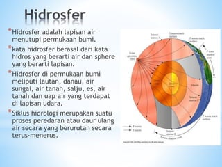 *Hidrosfer adalah lapisan air
menutupi permukaan bumi.
*kata hidrosfer berasal dari kata
hidros yang berarti air dan sphere
yang berarti lapisan.
*Hidrosfer di permukaan bumi
meliputi lautan, danau, air
sungai, air tanah, salju, es, air
tanah dan uap air yang terdapat
di lapisan udara.
*Siklus hidrologi merupakan suatu
proses peredaran atau daur ulang
air secara yang berurutan secara
terus-menerus.
 