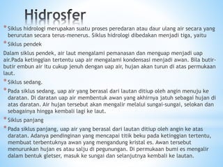 *Siklus hidrologi merupakan suatu proses peredaran atau daur ulang air secara yang
berurutan secara terus-menerus. Siklus hidrologi dibedakan menjadi tiga, yaitu
*Siklus pendek
Dalam siklus pendek, air laut mengalami pemanasan dan menguap menjadi uap
air.Pada ketinggian tertentu uap air mengalami kondensasi menjadi awan. Bila butir-
butir embun air itu cukup jenuh dengan uap air, hujan akan turun di atas permukaan
laut.
*Siklus sedang.
*Pada siklus sedang, uap air yang berasal dari lautan ditiup oleh angin menuju ke
daratan. Di daratan uap air membentuk awan yang akhirnya jatuh sebagai hujan di
atas daratan. Air hujan tersebut akan mengalir melalui sungai-sungai, selokan dan
sebagainya hingga kembali lagi ke laut.
*Siklus panjang
*Pada siklus panjang, uap air yang berasal dari lautan ditiup oleh angin ke atas
daratan. Adanya pendinginan yang mencapai titik beku pada ketinggian tertentu,
membuat terbentuknya awan yang mengandung kristal es. Awan tersebut
menurunkan hujan es atau salju di pegunungan. Di permukaan bumi es mengalir
dalam bentuk gletser, masuk ke sungai dan selanjutnya kembali ke lautan.
 