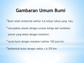*Bumi telah terbentuk sekitar 4,6 milyar tahun yang lalu.
*merupakan planet dengan urutan ketiga dari sembilan
planet yang dekat dengan matahari.
*Jarak bumi dengan matahari sekitar 150 juta km.
*berbentuk bulat dengan radius ± 6.370 km.
Gambaran Umum Bumi
 