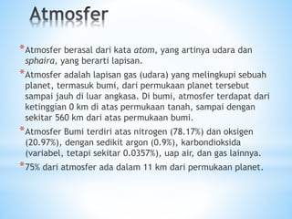 *Atmosfer berasal dari kata atom, yang artinya udara dan
sphaira, yang berarti lapisan.
*Atmosfer adalah lapisan gas (udara) yang melingkupi sebuah
planet, termasuk bumi, dari permukaan planet tersebut
sampai jauh di luar angkasa. Di bumi, atmosfer terdapat dari
ketinggian 0 km di atas permukaan tanah, sampai dengan
sekitar 560 km dari atas permukaan bumi.
*Atmosfer Bumi terdiri atas nitrogen (78.17%) dan oksigen
(20.97%), dengan sedikit argon (0.9%), karbondioksida
(variabel, tetapi sekitar 0.0357%), uap air, dan gas lainnya.
*75% dari atmosfer ada dalam 11 km dari permukaan planet.
 