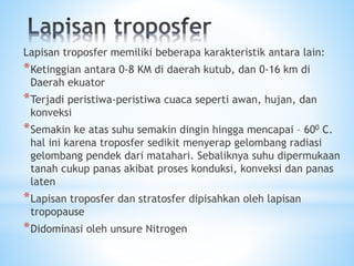 Lapisan troposfer memiliki beberapa karakteristik antara lain:
*Ketinggian antara 0-8 KM di daerah kutub, dan 0-16 km di
Daerah ekuator
*Terjadi peristiwa-peristiwa cuaca seperti awan, hujan, dan
konveksi
*Semakin ke atas suhu semakin dingin hingga mencapai – 600 C.
hal ini karena troposfer sedikit menyerap gelombang radiasi
gelombang pendek dari matahari. Sebaliknya suhu dipermukaan
tanah cukup panas akibat proses konduksi, konveksi dan panas
laten
*Lapisan troposfer dan stratosfer dipisahkan oleh lapisan
tropopause
*Didominasi oleh unsure Nitrogen
 