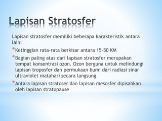 Lapisan stratosfer memiliki beberapa karakteristik antara
lain:
*Ketinggian rata-rata berkisar antara 15-50 KM
*Bagian paling atas dari lapisan stratosfer merupakan
tempat konsentrasi ozon. Ozon berguna untuk melindungi
lapisan troposfer dan permukaan bumi dari radiasi sinar
ultraviolet matahari secara langsung
*Antara lapisan stratoser dan lapisan mesosfer dipisahkan
oleh lapisan stratopause
 