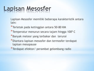 Lapisan Mesosfer memiliki beberapa karakteristik antara
lain:
*Terletak pada ketinggian antara 50-80 KM
*Temperatur menurun secara tajam hingga 1000 C
*Banyak meteor yang terbakar dan terurai
*Diantara lapisan mesosfer dan termosfer terdapat
lapisan mesopause
*Terdapat efektor/ perambat gelombang radio
 