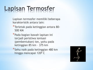 Lapisan termosfer memiliki beberapa
karakteristik antara lain:
*Terletak pada ketinggian antara 80-
500 KM
*Pada bagian bawah lapisan ini
terjadi peristiwa ionisasi
(pembentukan) ion, yaitu pada
ketinggian 85 km – 375 km
*Sehu naik pada ketinggian 480 km
hingga mencapai 1200 C
 