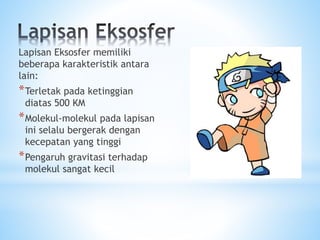 Lapisan Eksosfer memiliki
beberapa karakteristik antara
lain:
*Terletak pada ketinggian
diatas 500 KM
*Molekul-molekul pada lapisan
ini selalu bergerak dengan
kecepatan yang tinggi
*Pengaruh gravitasi terhadap
molekul sangat kecil
 