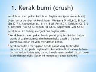 Kerak bumi merupakan kulit bumi bagian luar (permukaan bumi).
Unsur-unsur pembentuk kerak bumi: Oksigen ( O ) 46,6 %, Silikon
(Si) 27,7 %, Alumunium (Al) 8,1 %, Besi (Fe) 5,0 %, Kalsium (Ca) 3,6
%, Natrium (Na) 2,8 %, Kalium (K) 2,6 %, Magnesium (Mg) 2,1 %.
Kerak bumi ini terbagi menjadi dua bagian yaitu:
*Kerak benua : merupakan benda padat yang terdiri dari batuan
granit di bagian atasnya dan batuan beku basalt di bagian
bawahnya. Kerak ini yang merupakan benua.
*Kerak samudra : merupakan benda padat yang terdiri dari
endapan di laut pada bagian atas, kemudian di bawahnya batuan
batuan vulkanik dan yang paling bawah tersusun dari batuan beku
gabro dan peridolit. Kerak ini menempati dasar samudra.
 
