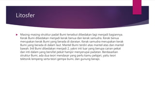 Litosfer
 Masing-masing struktur padat Bumi tersebut dibedakan lagi menjadi bagiannya.
Kerak Bumi dibedakan menjadi kerak benua dan kerak samudra. Kerak benua
merupakan kerak Bumi yang berada di daratan. Kerak samudra merupakan kerak
Bumi yang berada di dalam laut. Mantel Bumi terdiri atas mantel atas dan mantel
bawah. Intl Bumi dibedakan menjadi 2, yakni inti luar yang berupa cairan pekat
dan inti dalam yang bersifat pekat hampir menyerupai padatan. Berdasarkan
struktur Bumi, ada dua teori mendasar yang perlu kamu pelajari, yaitu teori
tektonik lempeng serta teori gempa bumi, dan gunung berapi.
 