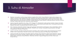3. Suhu di Atmosfer
 Matahari merupakan sumber energi terbesar di galaksi Bima Sakti. Energi Matahari dipancarkan dengan cara
radiasi ke seluruh sistem galaksi Bima Sakti. Sebelum mencapai permukaan Bumi, radiasi energi Matahari akan
melewati atmosfer, oleh atmosfer sebagian energi Matahari akan diserap dalam bentuk kalor atau panas. Akan
tetapi, tidak semua gas penyusun atmosfer mudah menyerap energi Matahari. Beberapa lapisan atmosfer tertentu
memiliki molekul gas yang sulit menyerap energi Matahari.
 Lapisan troposfer memiliki suhu antara -52°C hingga 17°C. Berdasarkan pada gambar tersebut, bagian terendah
dari stratosfer memiliki suhu yang paling hangat. Hal ini terjadi karena permukaan Bumi menyerap energi radiasi
Matahari kemudian menyalurkannya ke udara di atasnya.
 Suhu di lapisan stratosfer semakin tinggi seiring dengan bertambahnya ketinggian. Hal ini disebabkan adanya
ozon. Ozon terdapat di bagian atas stratosfer. Molekul ozon mampu menyerap energi Matahari, sehingga
mengakibatkan kenaikan temperatur.
 Lapisan mesosfer memiliki karakteristik seperti stratosfer, yakni semakin tinggi maka temperaturnya semakin
rendah. Hal ini dikarenakan mesosfer tersusun atas molekul gas yang sulit menyerap energi Matahari.
 Lapisan termosfer dan eksosfer merupakan lapisan pertama yang menerima radiasi energi Matahari. Lapisan
termosfer dan eksosfer memiliki jumlah molekul yang sedikit. Akan tetapi, molekul pada 2 lapisan ini sangat
efektif dalam menyerap energi Matahari. Akibatnya, semakin tinggi ketinggiannya semakin besar pula
temperaturnya.
 