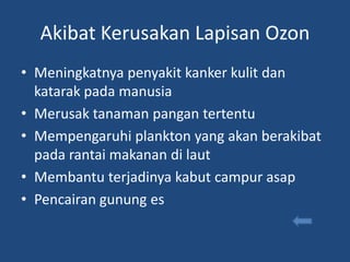 Akibat Kerusakan Lapisan Ozon
• Meningkatnya penyakit kanker kulit dan
  katarak pada manusia
• Merusak tanaman pangan tertentu
• Mempengaruhi plankton yang akan berakibat
  pada rantai makanan di laut
• Membantu terjadinya kabut campur asap
• Pencairan gunung es
 
