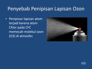 Penyebab Penipisan Lapisan Ozon
• Penipisan lapisan atom
  terjadi karena atom
  Chlor pada CFC
  memecah molekul ozon
  (O3) di atmosfer.
 