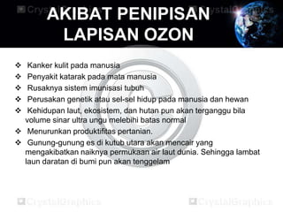 AKIBAT PENIPISAN
         LAPISAN OZON
  Kanker kulit pada manusia
  Penyakit katarak pada mata manusia
  Rusaknya sistem imunisasi tubuh
  Perusakan genetik atau sel-sel hidup pada manusia dan hewan
  Kehidupan laut, ekosistem, dan hutan pun akan terganggu bila
  volume sinar ultra ungu melebihi batas normal
 Menurunkan produktifitas pertanian.
 Gunung-gunung es di kutub utara akan mencair yang
  mengakibatkan naiknya permukaan air laut dunia. Sehingga lambat
  laun daratan di bumi pun akan tenggelam
 