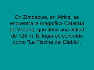 En Zimbabwe, en África, se encuentra la magnífica Catarata de Victoria, que tiene una altitud de 128 m. El lugar es conocido como &quot;La Piscina del Diablo&quot;. 