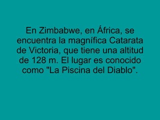 En Zimbabwe, en África, se encuentra la magnífica Catarata de Victoria, que tiene una altitud de 128 m. El lugar es conocido como &quot;La Piscina del Diablo&quot;. 