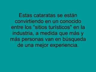 Estas cataratas se están convirtiendo en un conocido entre los “sitios turísticos" en la industria, a medida que más y más personas van en búsqueda de una mejor experiencia. 