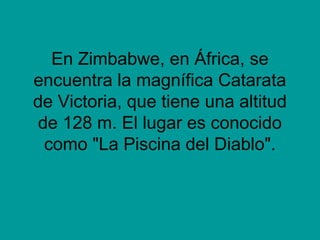En Zimbabwe, en África, se
encuentra la magnífica Catarata
de Victoria, que tiene una altitud
de 128 m. El lugar es conocido
como "La Piscina del Diablo".
 
