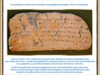 «Éste es el túnel y ésta es la historia de la perforación. Mientras los mineros manejaban el pico
uno en dirección al otro, y cuando sólo quedaban tres codos por perforar, se oyó la voz de cada uno llamando
a su compañero, ya que había resonancia en la roca que venía del sur y del norte.
El día de la perforación, los mineros golpearon el uno al encuentro del otro, pico contra pico.
Entonces corrieron las aguas desde la fuente hasta el depósito a lo largo de mil doscientos codos,
siendo de cien codos la altura de la roca por encima de la cabeza de los mineros».
La inscripción se conserva hoy en el Museo Arqueológico de Estambul. Ésta es su traducción:
 