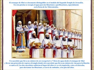 Un sacerdote que lleva un cántaro de oro recogería 6 o 7 litros de agua desde el estanque de Siloé
y llevar una procesión de regreso al templo donde otro sacerdote que lleva un cántaro de vino para la libación
se unía a él. Los dos sacerdotes subieron al lugar del altar se va a la izquierda y otro a la derecha,
para derramar las libaciones, a través de embudos, a los pies del altar.
El estanque de Siloé es claramente distinguibles en el modelo del Segundo Templo de Jerusalén.
En esta piscina se recogía el agua para las libaciones y purificaciones, especialmente
en la fiesta de los Tabernáculos.
 