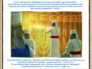 Como dijo Simeón cuando José y María llevaron al Mesías al templo por primera vez, Él que iba a ser
"una luz para iluminar a los gentiles , y la gloria de Israel..." (Lucas 2:32 ) .
En una Midrash sobre Lamentaciones 1,16 , el Mesías es designado como el "Iluminador",
las palabras de Daniel 2.22 " y la luz mora con él" se aplica a él.
La ley exigía que la luz del Santuario este siempre encendida, como signo profético
en que Dios iba a encender para ellos 'la Gran Luz' para representar al Mesías que había de venir:
"El pueblo que andaba en tinieblas vio gran luz; los que moraban en tierra de sombra de muerte,
sobre ellos luz resplandeció" ( Isa.9,2 ) .
 