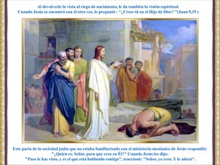 Este paria de la sociedad judía que no estaba familiarizado con el ministerio mesiánico de Jesús respondió:
"¿Quién es, Señor, para que crea en Él?" Cuando Jesús les dijo:
"Pues le has visto, y es el que está hablando contigo", reaccionó: "Señor, yo creo. Y le adoró".
Al devolverle la vista al ciego de nacimiento, le da también la visión espiritual.
Cuando Jesús se encontró con él otra vez, le preguntó : "¿Crees tú en el Hijo de Dios? "(Juan 9,35 )
 