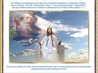 Fue un obra de Dios en varios niveles ( Juan 09:03 ) que se llevó a cabo después de que el sanedrín había
rechazado la pretensión mesiánica de Jesús.
Este milagro trascendental no sólo apoyó Sus credenciales mesiánicas, e iluminada su última
auto- revelación ' YO SOY ' declaración, es decir : " Yo soy la luz del mundo " (Juan 09:05 ),
sino que también demostró la verdad de su afirmación de ser el Hijo de Dios (Juan 9 : 1 ).
 