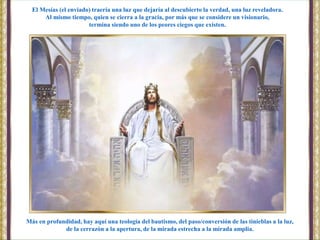 Más en profundidad, hay aquí una teología del bautismo, del paso/conversión de las tinieblas a la luz,
de la cerrazón a la apertura, de la mirada estrecha a la mirada amplia.
El Mesías (el enviado) traería una luz que dejaría al descubierto la verdad, una luz reveladora.
Al mismo tiempo, quien se cierra a la gracia, por más que se considere un visionario,
termina siendo uno de los peores ciegos que existen.
 
