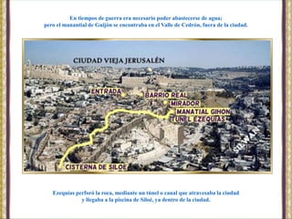 Ezequías perforó la roca, mediante un túnel o canal que atravesaba la ciudad
y llegaba a la piscina de Siloé, ya dentro de la ciudad.
En tiempos de guerra era necesario poder abastecerse de agua;
pero el manantial de Guijón se encontraba en el Valle de Cedrón, fuera de la ciudad.
 