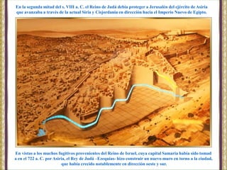 En vistas a los muchos fugitivos provenientes del Reino de Israel, cuya capital Samaria había sido tomad
a en el 722 a. C. por Asiria, el Rey de Judá –Ezequías- hizo construir un nuevo muro en torno a la ciudad,
que había crecido notablemente en dirección oeste y sur.
En la segunda mitad del s. VIII a. C. el Reino de Judá debía proteger a Jerusalén del ejército de Asiria
que avanzaba a través de la actual Siria y Cisjordania en dirección hacia el Imperio Nuevo de Egipto.
 