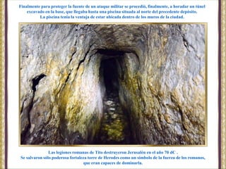 Las legiones romanas de Tito destruyeron Jerusalén en el año 70 dC .
Se salvaron sólo poderosa fortaleza torre de Herodes como un símbolo de la fuerza de los romanos,
que eran capaces de dominarla.
Finalmente para proteger la fuente de un ataque militar se procedió, finalmente, a horadar un túnel
excavado en la base, que llegaba hasta una piscina situada al norte del precedente depósito.
La piscina tenía la ventaja de estar ubicada dentro de los muros de la ciudad.
 