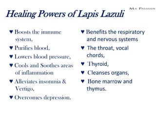 Healing Powers of Lapis Lazuli
♥ Boosts the immune         ♥ Benefits the respiratory
  system,                     and nervous systems
♥ Purifies blood,           ♥ The throat, vocal
♥ Lowers blood pressure,      chords,
♥ Cools and Soothes areas   ♥ Thyroid,
  of inflammation           ♥ Cleanses organs,
♥ Alleviates insomnia &     ♥ Bone marrow and
  Vertigo,                    thymus.
♥ Overcomes depression.
 