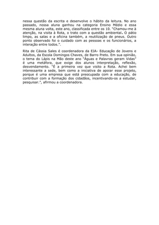 nessa questão da escrita e desenvolve o hábito da leitura. No ano
passado, nossa aluna ganhou na categoria Ensino Médio e essa
mesma aluna volta, este ano, classificada entre os 10. “Chamou-me à
atenção, na visita à Rota, o trato com a questão ambiental. O pátio
limpo, as salas e a oficina também, a reutilização de pneus. Outro
ponto observado foi o cuidado com as pessoas e os funcionários, a
interação entre todos.”.
Rita de Cássia Sales é coordenadora da EJA- Educação de Jovens e
Adultos, da Escola Domingos Chaves, de Barro Preto. Em sua opinião,
o tema do Lápis na Mão deste ano “Águas e Palavras geram Vidas”
é uma metáfora, que exige dos alunos interpretação, reflexão,
desvendamento. “É a primeira vez que visito a Rota. Achei bem
interessante a sede, bem como a iniciativa de apoiar esse projeto,
porque é uma empresa que está preocupada com a educação, de
contribuir com a formação dos cidadãos, incentivando-os a estudar,
pesquisar.”, afirmou a coordenadora.
 