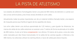 LA PISTA DE ATLETISMO
Los estadios de atletismo homologados tienen una pista de 400 metros de diámetro o cuerda (con
dos curvas semicirculares y dos líneas rectas) dividida en ocho calles.
Actualmente, todas las pistas importantes son de un material sintético llamado tartán, una especie
de moqueta porosa que facilita el agarre de las zapatillas de clavos.
Las ocho calles tienen una anchura aproximada de 1,22 metros y, para igualar las distancias, las
marcas de salida de las calles exteriores se avanzan unos 7 metros de forma escalonada en la salida
de 400 metros. A esto se le llama compensación. Los últimos 10 metros de la pista o zona de meta
están marcados por diez líneas transversales. En la salida de las carreras iguales o inferiores a los
400 metros, los velocistas utilizan los starting-blocks o tacos de salida para darse impulso.
 