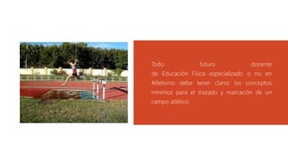 Todo futuro docente
de Educación Física especializado o no en
Atletismo debe tener claros los conceptos
mínimos para el trazado y marcación de un
campo atlético.
 