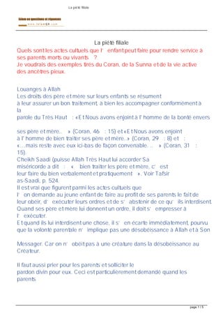 La piété filiale




                                            La piété filiale
Quels sont les actes cultuels que l enfant peut faire pour rendre service à
ses parents morts ou vivants ?
Je voudrais des exemples tirés du Coran, de la Sunna et de la vie active
des ancêtres pieux.


Louanges à Allah
Les droits des père et mère sur leurs enfants se résument
à leur assurer un bon traitement, à bien les accompagner conformément à
la
parole du Très Haut : «Et Nous avons enjoint à l' homme de la bonté envers


ses père et mère.. » (Coran, 46 : 15) et «Et Nous avons enjoint
à l' homme de bien traiter ses père et mère..» (Coran, 29 : 8) et :
« &mais reste avec eux ici-bas de façon convenable. .. » (Coran, 31 :
15).
Cheikh Saadi (puisse Allah Très Haut lui accorder Sa
miséricorde a dit : « bien traiter les père et mère, c est
leur faire du bien verbalement et pratiquement ». Voir Tafsir
as-Saadi, p. 524.
Il est vrai que figurent parmi les actes cultuels que
l on demande au jeune enfant de faire au profit de ses parents le fait de
leur obéir, d exécuter leurs ordres et de s abstenir de ce qu ils interdisent.
Quand ses père et mère lui donnent un ordre, il doit s empresser à
l exécuter.
Et quand ils lui interdisent une chose, il s en écarte immédiatement, pourvu
que la volonté parentale n implique pas une désobéissance à Allah et à Son


Messager. Car on n obéit pas à une créature dans la désobéissance au
Créateur.


Il faut aussi prier pour les parents et solliciter le
pardon divin pour eux. Ceci est particulièrement demandé quand les
parents




                                                                                 page 1 / 5
 