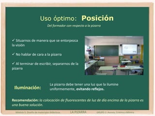 Uso óptimoPara su uso correcto como medio de comunicación educativa el profesorado debe conocer las técnicas esenciales de uso:Estructuración y ordenLegibilidadBorradoPosiciónMódulo 5. Diseño de materiales didácticos LA PIZARRA GRUPO 1: Aurora, Cristina y Mónica