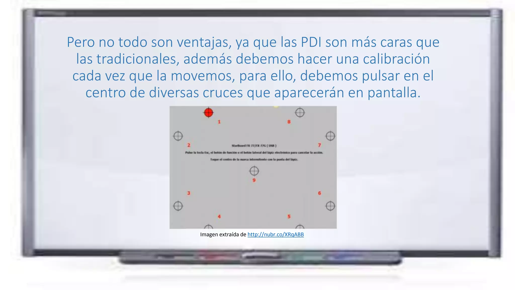 Pero no todo son ventajas, ya que las PDI son más caras que
las tradicionales, además debemos hacer una calibración
cada vez que la movemos, para ello, debemos pulsar en el
centro de diversas cruces que aparecerán en pantalla.
Imagen extraída de http://nubr.co/XRqABB