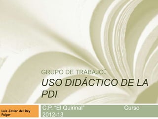 GRUPO DE TRABAJO:
USO DIDÁCTICO DE LA
PDI
C.P. “El Quirinal” Curso
2012-13
Luis Javier del Rey Pulgar
 