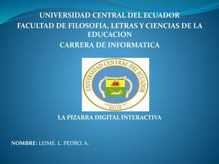 UNIVERSIDAD CENTRAL DEL ECUADOR
FACULTAD DE FILOSOFIA, LETRAS Y CIENCIAS DE LA
EDUCACION
CARRERA DE INFORMATICA
LA PIZARRA DIGITAL INTERACTIVA
NOMBRE: LEIME. L. PEDRO. A.
 