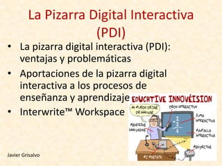 La Pizarra Digital Interactiva
                     (PDI)‫‏‬
• La pizarra digital interactiva (PDI):
  ventajas y problemáticas
• Aportaciones de la pizarra digital
  interactiva a los procesos de
  enseñanza y aprendizaje
• Interwrite™ Workspace


Javier Grisalvo
 