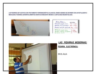 LAS PIZARRAS DE PLÁSTICO CON TRATAMIENTO FERROMAGNÉTICO, BLANCAS, DONDE ADEMÁS DE ESCRIBIR CON UN ROTULADOR O
MARCADOR, PODEMOS ADHERIR ELEMENTOS GRÁFICOS MEDIANTE IMANES O CARTULINAS MAGNETIZA-DAS.

LAS PIZARRAS MODERNAS:
PIZARRA ELECTRÓNICA:

EN EL AULA

 