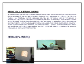 PIZARRA DIGITAL INTERACTIVA PORTATIL:
LAS CLAVES DEL ÉXITO PARA REALIZAR UNA ENSEÑANZA INTERACTIVA, UTILIZANDO LASNUEVAS TECNOLOGÍAS ESTÁN EN CONSEGUIR
QUE LOS PROFESORES SE SIENTAN CÓMODOS UTILIZÁNDOLAS EN SUS CLASES Y COMPRUEBEN, NO SOLAMENTE LA FACILIDAD DE SU
UTILIZACIÓN, SINO TAMBIÉN LAS ENORMES POSIBILIDADES DIDÁCTICAS QUE PROPORCIONAN DESDE EL PUNTO DE VISTA DE
TRANSMISIÓN DE CONOCIMIENTOS COMO DE MOTIVACIÓN E INTERACCIÓN DE LOS ALUMNOS. UNA DE LAS HERRAMIENTAS QUE MÁS
ÉXITO ESTÁ TENIENDO ENTRE LA COMUNIDADDE PROFESORES PARA INTRODUCIRSE EN LA ENSEÑANZA CON NUEVAS TECNOLOGÍAS
ES LA PIZARRA DIGITAL INTERACTIVA, EN CUALQUIERA DE SUS MODALIDADES. TRAS MUCHAS CONVERSACIONES, ENCUESTAS Y
PRESENTACIONES CON PROFESORES DE PRIMARIA, SECUNDARIA, UNIVERSIDAD Y ESCUELAS TÉCNICAS, PODRÍAMOS RESUMIR QUE
PARA QUE UN PROFESOR, NOEXPERTO EN INFORMÁTICA, SE DECIDA A UTILIZAR DIDÁCTICAMENTE LA PIZARRA DIGITAL INTERACTIVA
EN SUSCLASES, SE DEBEN CUMPLIR TRES REQUISITOS:

PIZARRA DIGITAL INTERACTIVA:

 