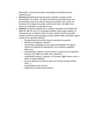 (Bluetooth) o conexiones basadas en tecnologías de identificación por
radiofrecuencia.
 Punteros,dependiendo del tipo de pizarra utilizado, se puede escribir
directamente con el dedo, con lápices electrónicos que proporcionan una
funcionalidad similar a los ratones (disponen de botones que simulan las
funciones de los botones izquierdo y derecho del ratón y de doble clic) o
incluso con rotuladores de borrado en seco.
 Software, las pizarras disponen de un software compatible con Windows 98,
2000, NT, ME, XP, Vista, V7; Linux(según modelo) y Mac (según modelo). Es
conveniente que el software esté en el mayor número de idiomas posible,
incluido castellano, catalán, gallego y euskera. Además debe contemplar alguna
o todas de las siguientes opciones:
o Reconocimiento de escritura manual y teclado en la pantalla.
o Biblioteca de imágenes y plantilla:
o Herramientas pedagógicas como, regla y transportador de ángulos,
librerías de imágenes de Matemáticas, Física, Química, Geografía,
Música, etc.
o Capacidad para importar y salvar al menos en algunos de los siguientes
formatos: JPG, BMP, GIF, HTML, PDF, PowerPoint...
o Capacidad de importar y exportar en el formato: IWB, formato común a
todas las pizarras digitales
o Recursos didácticos en diversas áreas con distintos formatos (HTML,
Flash, …)
o Capacidad para crear recursos.
o Integración con aplicaciones externas.
 