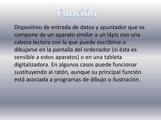 Función Dispositivo de entrada de datos y apuntador que se compone de un aparato similar a un lápiz con una cabeza lectora con la que puede escribirse o dibujarse en la pantalla del ordenador (si ésta es sensible a estos aparatos) o en una tableta digitalizadora. En algunos casos puede funcionar sustituyendo al ratón, aunque su principal función está asociada a programas de dibujo o ilustración.