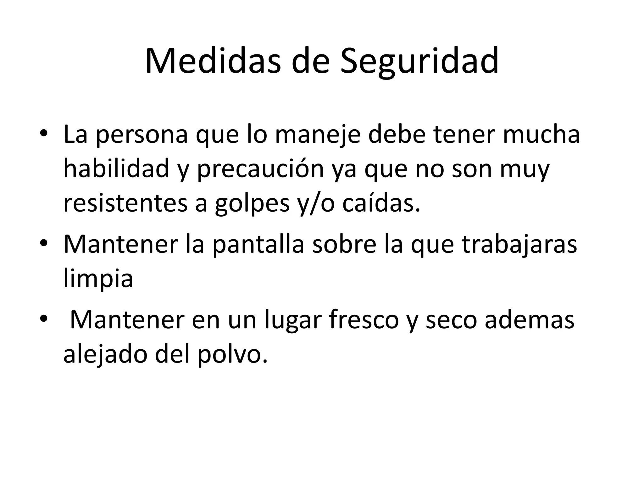 Medidas de Seguridad
• La persona que lo maneje debe tener mucha
  habilidad y precaución ya que no son muy
  resistentes a golpes y/o caídas.
• Mantener la pantalla sobre la que trabajaras
  limpia
• Mantener en un lugar fresco y seco ademas
  alejado del polvo.
 